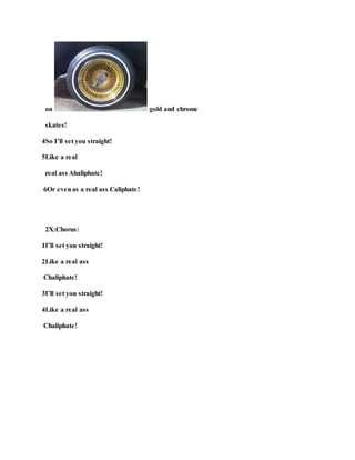 on gold and chrome
skates!
4So I’ll set you straight!
5Like a real
real ass Ahaliphate!
6Or evenas a real ass Caliphate!
2X:Chorus:
1I’ll set you straight!
2Like a real ass
Chaliphate!
3I’ll set you straight!
4Like a real ass
Chaliphate!
 