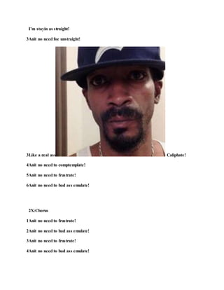 I’m stayin as straight!
3Anit no need foe unstraight!
3Like a real ass Caliphate!
4Anit no need to comptemplate!
5Anit no need to frustrate!
6Anit no need to bad ass emulate!
2X:Chorus
1Anit no need to frustrate!
2Anit no need to bad ass emulate!
3Anit no need to frustrate!
4Anit no need to bad ass emulate!
 