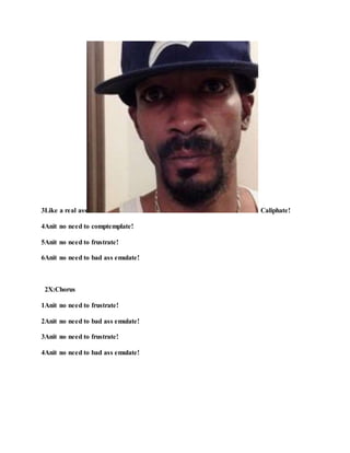 3Like a real ass Caliphate!
4Anit no need to comptemplate!
5Anit no need to frustrate!
6Anit no need to bad ass emulate!
2X:Chorus
1Anit no need to frustrate!
2Anit no need to bad ass emulate!
3Anit no need to frustrate!
4Anit no need to bad ass emulate!
 