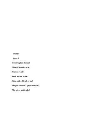 Enemy!
Verse 1
11So it’s plain to see!
2That it’s made to be!
3So you really!
4Anit nothin to me!
5You anit a friend of me!
6So you shouldn’t pretend to be!
7To act as unfriendly!
 
