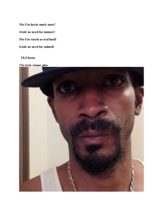 3So I’m havin much more!
4Anit no need foe unmore!
5So I’m stayin as real hard!
6Anit no need foe unhard!
2X:Chorus
1To tryin wanna play
 