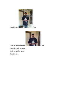 1So dis is how I’am!
2Anit no need foe unhow I’am!
3To tryin study or cram!
4Anit no need to cram!
5So dis is how
 