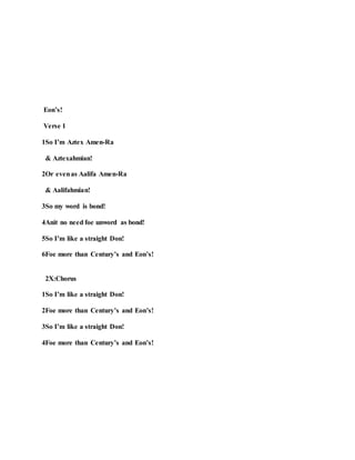Eon’s!
Verse 1
1So I’m Aztex Amen-Ra
& Aztexahmian!
2Or evenas Aalifa Amen-Ra
& Aalifahmian!
3So my word is bond!
4Anit no need foe unword as bond!
5So I’m like a straight Don!
6Foe more than Century’s and Eon’s!
2X:Chorus
1So I’m like a straight Don!
2Foe more than Century’s and Eon’s!
3So I’m like a straight Don!
4Foe more than Century’s and Eon’s!
 