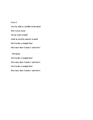 Verse 2
1So I’m AOD or ALORD of tha dawn!
2Or evenas Aawn!
3So my word is bond!
4Anit no need foe unword as bond!
5So I’m like a straight Don!
6Foe more than Century’s and Eon’s!
2X:Chorus
1So I’m like a straight Don!
2Foe more than Century’s and Eon’s!
3So I’m like a straight Don!
4Foe more than Century’s and Eon’s!
 