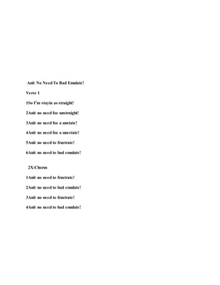 Anit No NeedTo Bad Emulate!
Verse 1
1So I’m stayin as straight!
2Anit no need foe unstraight!
3Anit no need foe a unstate!
4Anit no need foe a unestate!
5Anit no need to frustrate!
6Anit no need to bad emulate!
2X:Chorus
1Anit no need to frustrate!
2Anit no need to bad emulate!
3Anit no need to frustrate!
4Anit no need to bad emulate!
 