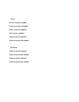 Verse 2
1So I’m stayin as straight!
2Anit no need foe unstraight!
3Like a real ass Caliphate!
4Or evenas a Aalifate!
5Anit no need to frustrate!
6Anit no need to bad emulate!
2X:Chorus
1Anit no need to frustrate!
2Anit no need to bad emulate!
3Anit no need to frustrate!
4Anit no need to bad emulate!
 