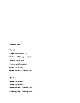 Unaboma Rida!
Verse 1
1So I’m stayin good to ya!
2Anit no need foe ungood to ya!
3To tryin stay as aliva
4Anit no need foe unaliva!
5So I’m stayin as liva!
6So I’m a real ass Unaboma Rida!
2X:Chorus
1So I’m stayin as liva!
2So I’m stayin as liva!
3So I’m a real ass Unaboma Rida!
4So I’m a real ass Unaboma Rida!
 