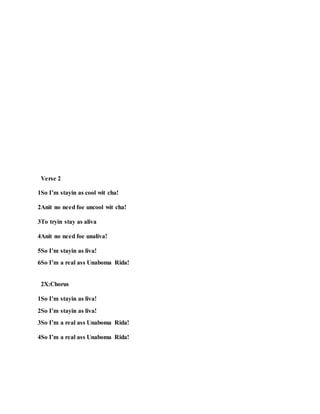 Verse 2
1So I’m stayin as cool wit cha!
2Anit no need foe uncool wit cha!
3To tryin stay as aliva
4Anit no need foe unaliva!
5So I’m stayin as liva!
6So I’m a real ass Unaboma Rida!
2X:Chorus
1So I’m stayin as liva!
2So I’m stayin as liva!
3So I’m a real ass Unaboma Rida!
4So I’m a real ass Unaboma Rida!
 