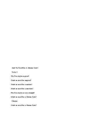 Anit No NeedFoe A Aboma Gate!
Verse 1
1So I’m stayin as great!
2Anit no need foe ungreat!
3Anit no need foe a unstate!
4Anit no need foe a unestate!
5So I’m stayin as very straight!
6Anit no need foe a Aboma Gate!
Chorus:
1Anit no need foe a Aboma Gate!
 