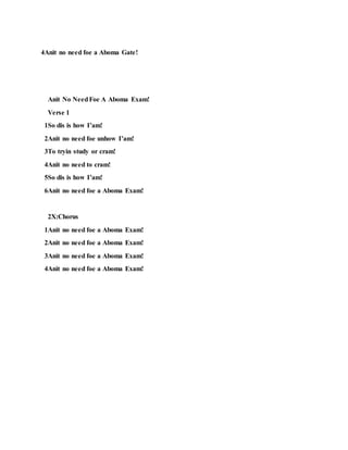 4Anit no need foe a Aboma Gate!
Anit No NeedFoe A Aboma Exam!
Verse 1
1So dis is how I’am!
2Anit no need foe unhow I’am!
3To tryin study or cram!
4Anit no need to cram!
5So dis is how I’am!
6Anit no need foe a Aboma Exam!
2X:Chorus
1Anit no need foe a Aboma Exam!
2Anit no need foe a Aboma Exam!
3Anit no need foe a Aboma Exam!
4Anit no need foe a Aboma Exam!
 