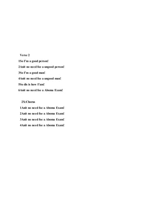 Verse 2
1So I’m a good person!
2Anit no need foe a ungood person!
3So I’m a good man!
4Anit no need foe a ungood man!
5So dis is how I’am!
6Anit no need foe a Aboma Exam!
2X:Chorus
1Anit no need foe a Aboma Exam!
2Anit no need foe a Aboma Exam!
3Anit no need foe a Aboma Exam!
4Anit no need foe a Aboma Exam!
 