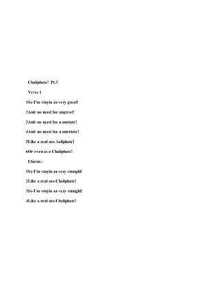 Chaliphate! Pt.3
Verse 1
1So I’m stayin as very great!
2Anit no need foe ungreat!
3Anit no need foe a unstate!
4Anit no need foe a unestate!
5Like a real ass Aaliphate!
6Or evenas a Chaliphate!
Chorus:
1So I’m stayin as very straight!
2Like a real ass Chaliphate!
3So I’m stayin as very straight!
4Like a real ass Chaliphate!
 