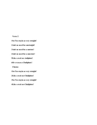 Verse 2
1So I’m stayin as very straight!
2Anit no need foe unstraight!
3Anit no need foe a unstate!
4Anit no need foe a unestate!
5Like a real ass Aaliphate!
6Or evenas a Chaliphate!
Chorus:
1So I’m stayin as very straight!
2Like a real ass Chaliphate!
3So I’m stayin as very straight!
4Like a real ass Chaliphate!
 