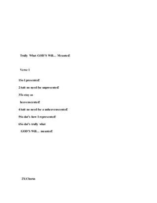 Trully What GOD’S Will… Meanted!
Verse 1
1So I presented!
2Anit no need foe unpresented!
3To stay as
heavenscented!
4Anit no need foe a unheavenscented!
5So dat’s how I represented!
6So dat’s trully what
GOD’S Will… meanted!
2X:Chorus
 
