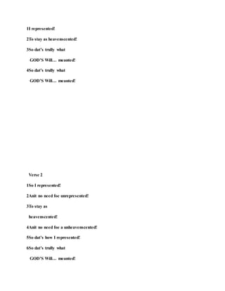1I represented!
2To stay as heavenscented!
3So dat’s trully what
GOD’S Will… meanted!
4So dat’s trully what
GOD’S Will… meanted!
Verse 2
1So I represented!
2Anit no need foe unrepresented!
3To stay as
heavenscented!
4Anit no need foe a unheavenscented!
5So dat’s how I represented!
6So dat’s trully what
GOD’S Will… meanted!
 