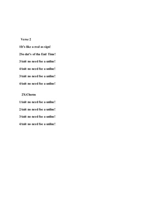 Verse 2
1It’s like a real as sign!
2So dat’s of tha End Time!
3Anit no need foe a unline!
4Anit no need foe a unline!
3Anit no need foe a unline!
4Anit no need foe a unline!
2X:Chorus
1Anit no need foe a unline!
2Anit no need foe a unline!
3Anit no need foe a unline!
4Anit no need foe a unline!
 