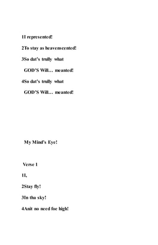 1I represented!
2To stay as heavenscented!
3So dat’s trully what
GOD’S Will… meanted!
4So dat’s trully what
GOD’S Will… meanted!
My Mind’s Eye!
Verse 1
1I,
2Stay fly!
3In tha sky!
4Anit no need foe high!
 