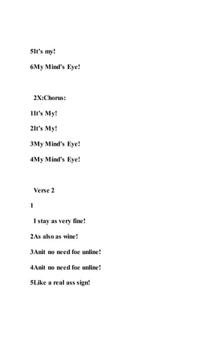 5It’s my!
6My Mind’s Eye!
2X:Chorus:
1It’s My!
2It’s My!
3My Mind’s Eye!
4My Mind’s Eye!
Verse 2
1
I stay as very fine!
2As also as wine!
3Anit no need foe unline!
4Anit no need foe unline!
5Like a real ass sign!
 
