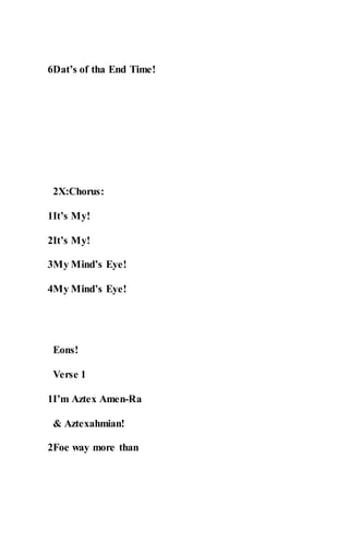 6Dat’s of tha End Time!
2X:Chorus:
1It’s My!
2It’s My!
3My Mind’s Eye!
4My Mind’s Eye!
Eons!
Verse 1
1I’m Aztex Amen-Ra
& Aztexahmian!
2Foe way more than
 