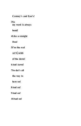 Century’s and Eon’s!
3So
my word is always
bond!
4Like a straight
Don!
5I’m tha real
AUN AOD
of tha dawn!
6And Aawn!
7So dat’s all
tha way to
here on!
8And on!
9And on!
10And on!
 