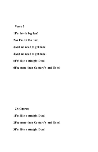 Verse 2
1I’m havin big fun!
2As I’m In tha Sun!
3Anit no need to get none!
4Anit no need to get done!
5I’m like a straight Don!
6Foe more than Century’s and Eons!
2X:Chorus:
1I’m like a straight Don!
2Foe more than Century’s and Eons!
3I’m like a straight Don!
 