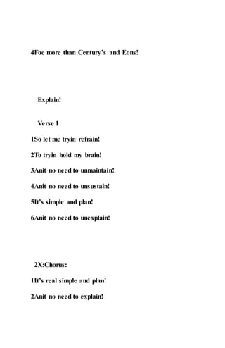 4Foe more than Century’s and Eons!
Explain!
Verse 1
1So let me tryin refrain!
2To tryin hold my brain!
3Anit no need to unmaintain!
4Anit no need to unsustain!
5It’s simple and plan!
6Anit no need to unexplain!
2X:Chorus:
1It’s real simple and plan!
2Anit no need to explain!
 