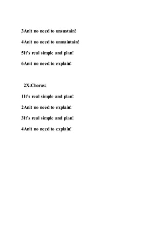 3Anit no need to unsustain!
4Anit no need to unmaintain!
5It’s real simple and plan!
6Anit no need to explain!
2X:Chorus:
1It’s real simple and plan!
2Anit no need to explain!
3It’s real simple and plan!
4Anit no need to explain!
 