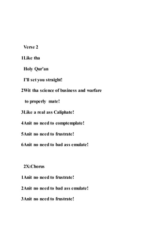 Verse 2
1Like tha
Holy Qur’an
I’ll set you straight!
2Wit tha science of business and warfare
to properly mate!
3Like a real ass Caliphate!
4Anit no need to comptemplate!
5Anit no need to frustrate!
6Anit no need to bad ass emulate!
2X:Chorus
1Anit no need to frustrate!
2Anit no need to bad ass emulate!
3Anit no need to frustrate!
 
