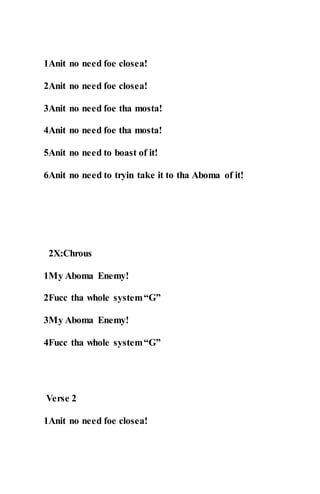 1Anit no need foe closea!
2Anit no need foe closea!
3Anit no need foe tha mosta!
4Anit no need foe tha mosta!
5Anit no need to boast of it!
6Anit no need to tryin take it to tha Aboma of it!
2X:Chrous
1My Aboma Enemy!
2Fucc tha whole system“G”
3My Aboma Enemy!
4Fucc tha whole system“G”
Verse 2
1Anit no need foe closea!
 