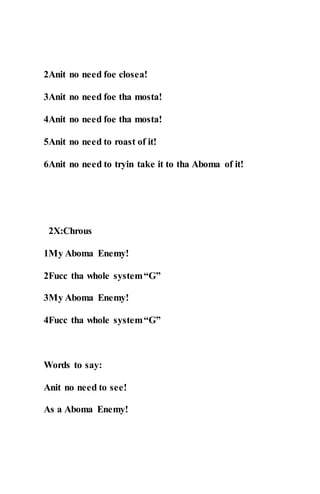2Anit no need foe closea!
3Anit no need foe tha mosta!
4Anit no need foe tha mosta!
5Anit no need to roast of it!
6Anit no need to tryin take it to tha Aboma of it!
2X:Chrous
1My Aboma Enemy!
2Fucc tha whole system“G”
3My Aboma Enemy!
4Fucc tha whole system“G”
Words to say:
Anit no need to see!
As a Aboma Enemy!
 