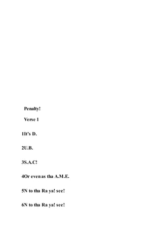 Penalty!
Verse 1
1It’s D.
2U.B.
3S.A.C!
4Or evenas tha A.M.E.
5N to tha Ra ya! see!
6N to tha Ra ya! see!
 