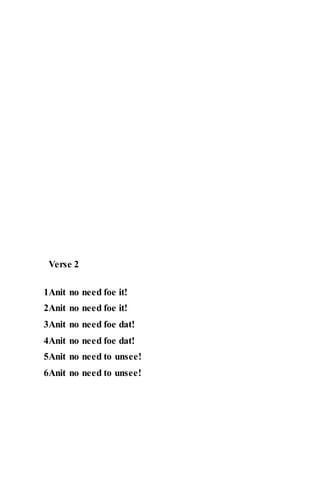 Verse 2
1Anit no need foe it!
2Anit no need foe it!
3Anit no need foe dat!
4Anit no need foe dat!
5Anit no need to unsee!
6Anit no need to unsee!
 