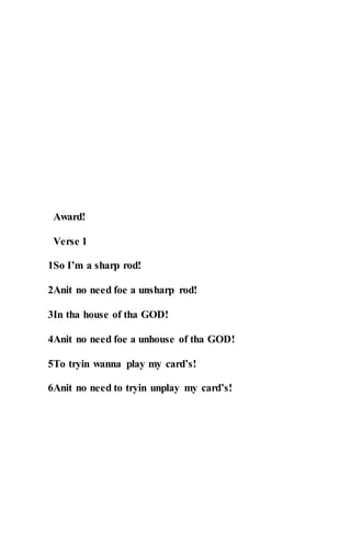 Award!
Verse 1
1So I’m a sharp rod!
2Anit no need foe a unsharp rod!
3In tha house of tha GOD!
4Anit no need foe a unhouse of tha GOD!
5To tryin wanna play my card’s!
6Anit no need to tryin unplay my card’s!
 