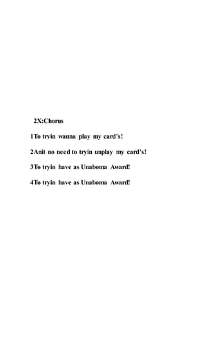 2X:Chorus
1To tryin wanna play my card’s!
2Anit no need to tryin unplay my card’s!
3To tryin have as Unaboma Award!
4To tryin have as Unaboma Award!
 