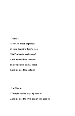 Verse 2
1I ride in chevy explores!
2I have beautiful lady’s glore!
3So I’m havin much more!
4Anit no need foe unmore!
5So I’m stayin as real hard!
6Anit no need foe unhard!
2X:Chorus
1To tryin wanna play my card’s!
2Anit no need to tryin unplay my card’s!
 