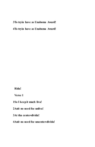 3To tryin have as Unaboma Award!
4To tryin have as Unaboma Award!
Rida!
Verse 1
1So I keepit much liva!
2Anit no need foe unliva!
3At tha center-divida!
4Anit no need foe uncenter-divida!
 