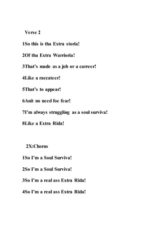 Verse 2
1So this is tha Extra storia!
2Of tha Extra Warrioria!
3That’s made as a job or a carreer!
4Like a raccateer!
5That’s to appear!
6Anit no need foe fear!
7I’m always struggling as a soul surviva!
8Like a Extra Rida!
2X:Chorus
1So I’m a Soul Surviva!
2So I’m a Soul Surviva!
3So I’m a real ass Extra Rida!
4So I’m a real ass Extra Rida!
 