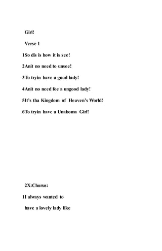 Girl!
Verse 1
1So dis is how it is see!
2Anit no need to unsee!
3To tryin have a good lady!
4Anit no need foe a ungood lady!
5It’s tha Kingdom of Heaven’s World!
6To tryin have a Unaboma Girl!
2X:Chorus:
1I always wanted to
have a lovely lady like
 