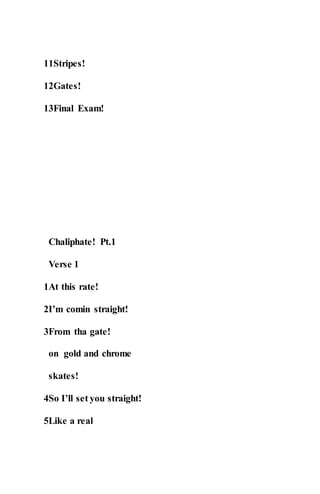 11Stripes!
12Gates!
13Final Exam!
Chaliphate! Pt.1
Verse 1
1At this rate!
2I’m comin straight!
3From tha gate!
on gold and chrome
skates!
4So I’ll set you straight!
5Like a real
 