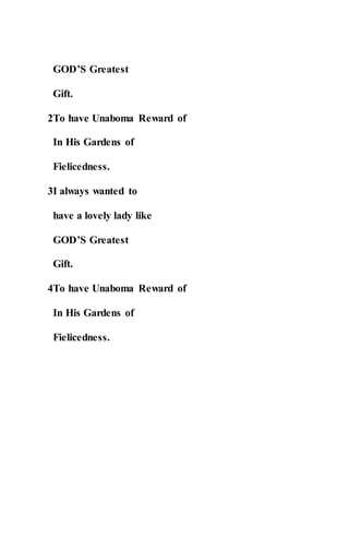 GOD’S Greatest
Gift.
2To have Unaboma Reward of
In His Gardens of
Fielicedness.
3I always wanted to
have a lovely lady like
GOD’S Greatest
Gift.
4To have Unaboma Reward of
In His Gardens of
Fielicedness.
 