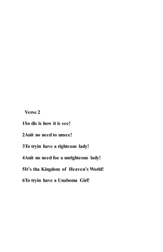 Verse 2
1So dis is how it is see!
2Anit no need to unsee!
3To tryin have a righteous lady!
4Anit no need foe a unrighteous lady!
5It’s tha Kingdom of Heaven’s World!
6To tryin have a Unaboma Girl!
 