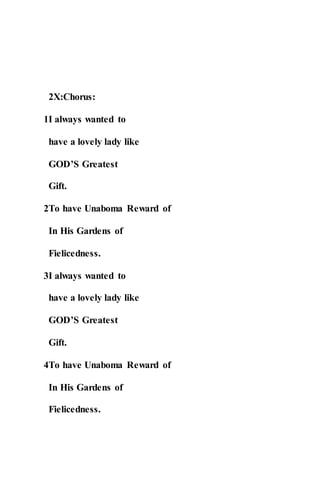 2X:Chorus:
1I always wanted to
have a lovely lady like
GOD’S Greatest
Gift.
2To have Unaboma Reward of
In His Gardens of
Fielicedness.
3I always wanted to
have a lovely lady like
GOD’S Greatest
Gift.
4To have Unaboma Reward of
In His Gardens of
Fielicedness.
 