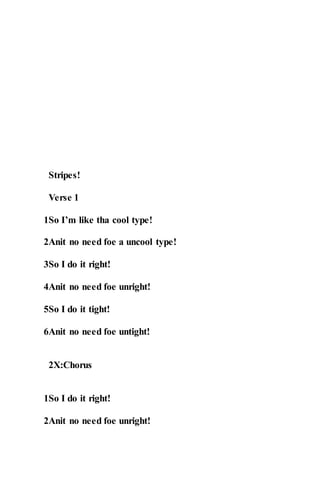Stripes!
Verse 1
1So I’m like tha cool type!
2Anit no need foe a uncool type!
3So I do it right!
4Anit no need foe unright!
5So I do it tight!
6Anit no need foe untight!
2X:Chorus
1So I do it right!
2Anit no need foe unright!
 