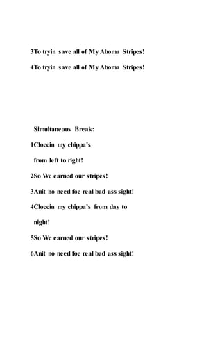 3To tryin save all of MyAboma Stripes!
4To tryin save all of MyAboma Stripes!
Simultaneous Break:
1Cloccin my chippa’s
from left to right!
2So We earned our stripes!
3Anit no need foe real bad ass sight!
4Cloccin my chippa’s from day to
night!
5So We earned our stripes!
6Anit no need foe real bad ass sight!
 