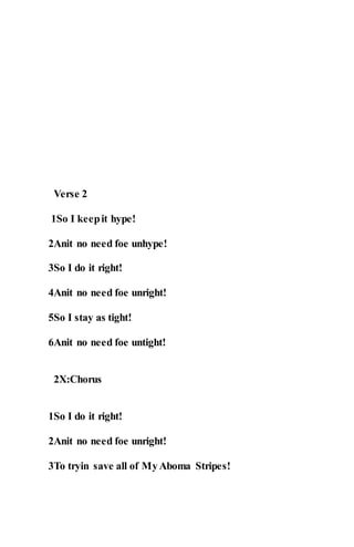 Verse 2
1So I keepit hype!
2Anit no need foe unhype!
3So I do it right!
4Anit no need foe unright!
5So I stay as tight!
6Anit no need foe untight!
2X:Chorus
1So I do it right!
2Anit no need foe unright!
3To tryin save all of MyAboma Stripes!
 