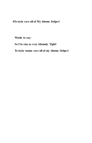 4To tryin save all of MyAboma Stripes!
Words to say:
So I’m stay as very Abomaly Tight!
To tryin wanna save all of my Aboma Stripes!
 