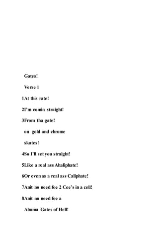 Gates!
Verse 1
1At this rate!
2I’m comin straight!
3From tha gate!
on gold and chrome
skates!
4So I’ll set you straight!
5Like a real ass Ahaliphate!
6Or evenas a real ass Caliphate!
7Anit no need foe 2 Cee’s in a cell!
8Anit no need foe a
Aboma Gates of Hell!
 