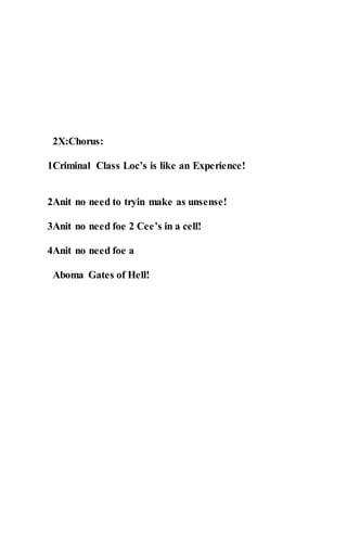 2X:Chorus:
1Criminal Class Loc’s is like an Experience!
2Anit no need to tryin make as unsense!
3Anit no need foe 2 Cee’s in a cell!
4Anit no need foe a
Aboma Gates of Hell!
 