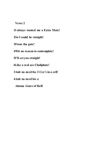 Verse 2
1I always wanted me a Extra Mate!
2So I could be straight!
3From tha gate!
4Wit no reason to contemplate!
5I’ll set you straight!
6Like a real ass Chaliphate!
3Anit no need foe 2 Cee’s in a cell!
4Anit no need foe a
Aboma Gates of Hell!
 