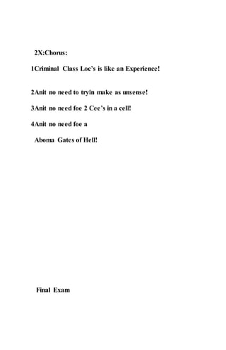 2X:Chorus:
1Criminal Class Loc’s is like an Experience!
2Anit no need to tryin make as unsense!
3Anit no need foe 2 Cee’s in a cell!
4Anit no need foe a
Aboma Gates of Hell!
Final Exam
 